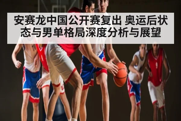 安赛龙中国公开赛复出 奥运后状态与男单格局深度分析与展望