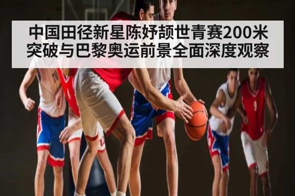 中国田径新星陈妤颉世青赛200米突破与巴黎奥运前景全面深度观察